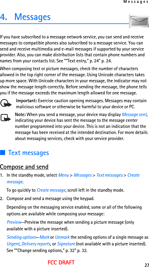 Messages27FCC DRAFT4. MessagesIf you have subscribed to a message network service, you can send and receive messages to compatible phones also subscribed to a message service. You can send and receive multimedia and e-mail messages if supported by your service provider. Also, you can make distribution lists that contain phone numbers and names from your contacts list. See &quot;&quot;Text entry,&quot; p. 24&quot; p. 24.When composing text or picture messages, check the number of characters allowed in the top right corner of the message. Using Unicode characters takes up more space. With Unicode characters in your message, the indicator may not show the message length correctly. Before sending the message, the phone tells you if the message exceeds the maximum length allowed for one message. Important: Exercise caution opening messages. Messages may contain malicious software or otherwise be harmful to your device or PC.Note: When you send a message, your device may display Message sent, indicating your device has sent the message to the message center number programmed into your device. This is not an indication that the message has been received at the intended destination. For more details about messaging services, check with your service provider.■Text messagesCompose and send1. In the standby mode, select Menu &gt; Messages &gt; Text messages &gt; Create message.To go quickly to Create message, scroll left in the standby mode.2. Compose and send a message using the keypad.Depending on the messaging service enabled, some or all of the following options are available while composing your message:Preview—Preview the message when sending a picture message (only available with a picture inserted).Sending options—Mark or Unmark the sending options of a single message as Urgent, Delivery reports, or Signature (not available with a picture inserted). See &quot;&quot;Change sending options,&quot; p. 32&quot; p. 32.