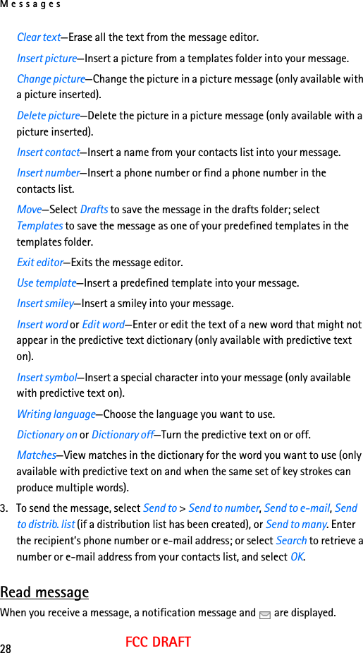 Messages28FCC DRAFTClear text—Erase all the text from the message editor.Insert picture—Insert a picture from a templates folder into your message.Change picture—Change the picture in a picture message (only available with a picture inserted).Delete picture—Delete the picture in a picture message (only available with a picture inserted).Insert contact—Insert a name from your contacts list into your message.Insert number—Insert a phone number or find a phone number in the contacts list.Move—Select Drafts to save the message in the drafts folder; select Templates to save the message as one of your predefined templates in the templates folder.Exit editor—Exits the message editor.Use template—Insert a predefined template into your message.Insert smiley—Insert a smiley into your message.Insert word or Edit word—Enter or edit the text of a new word that might not appear in the predictive text dictionary (only available with predictive text on).Insert symbol—Insert a special character into your message (only available with predictive text on).Writing language—Choose the language you want to use.Dictionary on or Dictionary off—Turn the predictive text on or off.Matches—View matches in the dictionary for the word you want to use (only available with predictive text on and when the same set of key strokes can produce multiple words).3. To send the message, select Send to &gt; Send to number, Send to e-mail, Send to distrib. list (if a distribution list has been created), or Send to many. Enter the recipient’s phone number or e-mail address; or select Search to retrieve a number or e-mail address from your contacts list, and select OK.Read messageWhen you receive a message, a notification message and   are displayed.