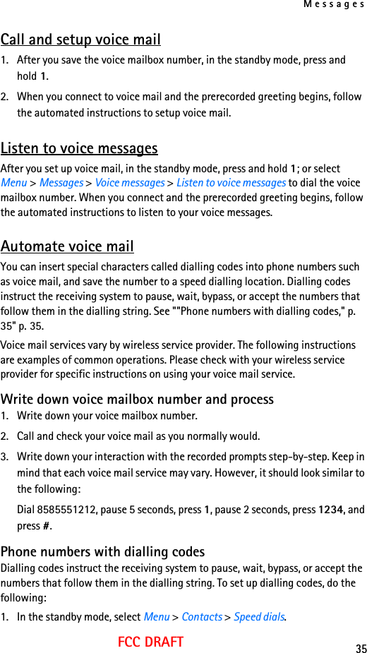 Messages35FCC DRAFTCall and setup voice mail1. After you save the voice mailbox number, in the standby mode, press and hold 1. 2. When you connect to voice mail and the prerecorded greeting begins, follow the automated instructions to setup voice mail.Listen to voice messagesAfter you set up voice mail, in the standby mode, press and hold 1; or select Menu &gt; Messages &gt; Voice messages &gt; Listen to voice messages to dial the voice mailbox number. When you connect and the prerecorded greeting begins, follow the automated instructions to listen to your voice messages.Automate voice mailYou can insert special characters called dialling codes into phone numbers such as voice mail, and save the number to a speed dialling location. Dialling codes instruct the receiving system to pause, wait, bypass, or accept the numbers that follow them in the dialling string. See &quot;&quot;Phone numbers with dialling codes,&quot; p. 35&quot; p. 35.Voice mail services vary by wireless service provider. The following instructions are examples of common operations. Please check with your wireless service provider for specific instructions on using your voice mail service.Write down voice mailbox number and process1. Write down your voice mailbox number.2. Call and check your voice mail as you normally would.3. Write down your interaction with the recorded prompts step-by-step. Keep in mind that each voice mail service may vary. However, it should look similar to the following:Dial 8585551212, pause 5 seconds, press 1, pause 2 seconds, press 1234, and press #.Phone numbers with dialling codesDialling codes instruct the receiving system to pause, wait, bypass, or accept the numbers that follow them in the dialling string. To set up dialling codes, do the following:1. In the standby mode, select Menu &gt; Contacts &gt; Speed dials.