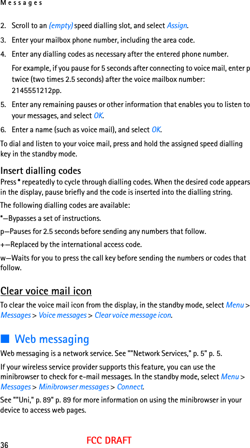 Messages36FCC DRAFT2. Scroll to an (empty) speed dialling slot, and select Assign.3. Enter your mailbox phone number, including the area code.4. Enter any dialling codes as necessary after the entered phone number.For example, if you pause for 5 seconds after connecting to voice mail, enter p twice (two times 2.5 seconds) after the voice mailbox number: 2145551212pp.5. Enter any remaining pauses or other information that enables you to listen to your messages, and select OK.6. Enter a name (such as voice mail), and select OK.To dial and listen to your voice mail, press and hold the assigned speed dialling key in the standby mode.Insert dialling codesPress * repeatedly to cycle through dialling codes. When the desired code appears in the display, pause briefly and the code is inserted into the dialling string.The following dialling codes are available: *—Bypasses a set of instructions.p—Pauses for 2.5 seconds before sending any numbers that follow.+—Replaced by the international access code.w—Waits for you to press the call key before sending the numbers or codes that follow.Clear voice mail iconTo clear the voice mail icon from the display, in the standby mode, select Menu &gt; Messages &gt; Voice messages &gt; Clear voice message icon.■Web messagingWeb messaging is a network service. See &quot;&quot;Network Services,&quot; p. 5&quot; p. 5.If your wireless service provider supports this feature, you can use the minibrowser to check for e-mail messages. In the standby mode, select Menu &gt; Messages &gt; Minibrowser messages &gt; Connect.See &quot;&quot;Uni,&quot; p. 89&quot; p. 89 for more information on using the minibrowser in your device to access web pages.