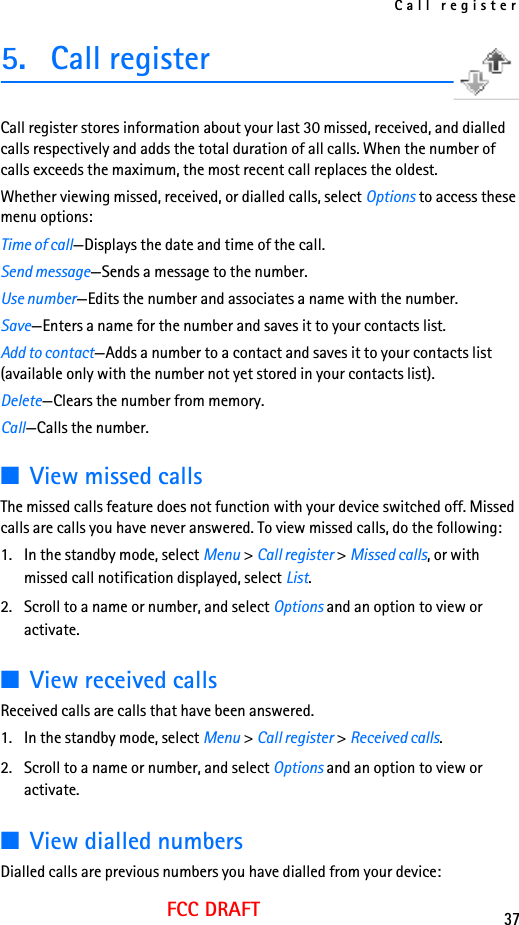 Call register37FCC DRAFT5. Call registerCall register stores information about your last 30 missed, received, and dialled calls respectively and adds the total duration of all calls. When the number of calls exceeds the maximum, the most recent call replaces the oldest.Whether viewing missed, received, or dialled calls, select Options to access these menu options:Time of call—Displays the date and time of the call.Send message—Sends a message to the number.Use number—Edits the number and associates a name with the number.Save—Enters a name for the number and saves it to your contacts list.Add to contact—Adds a number to a contact and saves it to your contacts list (available only with the number not yet stored in your contacts list).Delete—Clears the number from memory.Call—Calls the number.■View missed callsThe missed calls feature does not function with your device switched off. Missed calls are calls you have never answered. To view missed calls, do the following:1. In the standby mode, select Menu &gt; Call register &gt; Missed calls, or with missed call notification displayed, select List.2. Scroll to a name or number, and select Options and an option to view or activate.■View received callsReceived calls are calls that have been answered.1. In the standby mode, select Menu &gt; Call register &gt; Received calls.2. Scroll to a name or number, and select Options and an option to view or activate.■View dialled numbersDialled calls are previous numbers you have dialled from your device: