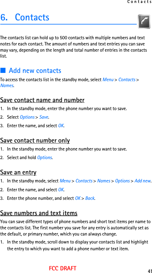 Contacts41FCC DRAFT6. ContactsThe contacts list can hold up to 500 contacts with multiple numbers and text notes for each contact. The amount of numbers and text entries you can save may vary, depending on the length and total number of entries in the contacts list.■Add new contactsTo access the contacts list in the standby mode, select Menu &gt; Contacts &gt; Names. Save contact name and number1. In the standby mode, enter the phone number you want to save.2. Select Options &gt; Save.3. Enter the name, and select OK. Save contact number only1. In the standby mode, enter the phone number you want to save.2. Select and hold Options. Save an entry1. In the standby mode, select Menu &gt; Contacts &gt; Names &gt; Options &gt; Add new.2. Enter the name, and select OK.3. Enter the phone number, and select OK &gt; Back.Save numbers and text itemsYou can save different types of phone numbers and short text items per name to the contacts list. The first number you save for any entry is automatically set as the default, or primary number, which you can always change.1. In the standby mode, scroll down to display your contacts list and highlight the entry to which you want to add a phone number or text item.