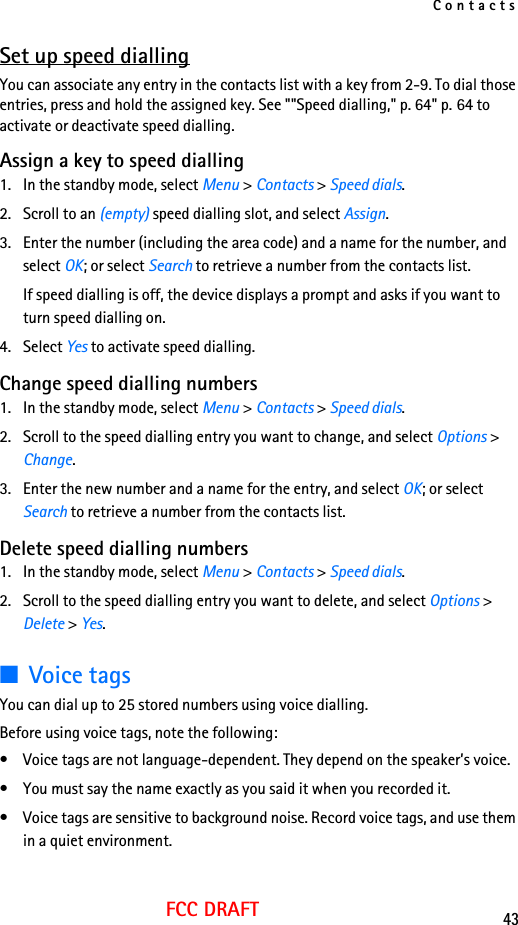 Contacts43FCC DRAFTSet up speed diallingYou can associate any entry in the contacts list with a key from 2-9. To dial those entries, press and hold the assigned key. See &quot;&quot;Speed dialling,&quot; p. 64&quot; p. 64 to activate or deactivate speed dialling.Assign a key to speed dialling1. In the standby mode, select Menu &gt; Contacts &gt; Speed dials.2. Scroll to an (empty) speed dialling slot, and select Assign.3. Enter the number (including the area code) and a name for the number, and select OK; or select Search to retrieve a number from the contacts list.If speed dialling is off, the device displays a prompt and asks if you want to turn speed dialling on.4. Select Yes to activate speed dialling.Change speed dialling numbers1. In the standby mode, select Menu &gt; Contacts &gt; Speed dials.2. Scroll to the speed dialling entry you want to change, and select Options &gt; Change.3. Enter the new number and a name for the entry, and select OK; or select Search to retrieve a number from the contacts list.Delete speed dialling numbers1. In the standby mode, select Menu &gt; Contacts &gt; Speed dials.2. Scroll to the speed dialling entry you want to delete, and select Options &gt; Delete &gt; Yes.■Voice tagsYou can dial up to 25 stored numbers using voice dialling.Before using voice tags, note the following:• Voice tags are not language-dependent. They depend on the speaker’s voice.• You must say the name exactly as you said it when you recorded it.• Voice tags are sensitive to background noise. Record voice tags, and use them in a quiet environment.