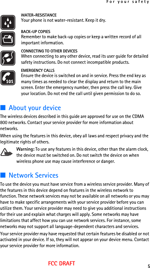 For your safety5FCC DRAFTWATER-RESISTANCEYour phone is not water-resistant. Keep it dry.BACK-UP COPIESRemember to make back-up copies or keep a written record of all important information.CONNECTING TO OTHER DEVICESWhen connecting to any other device, read its user guide for detailed safety instructions. Do not connect incompatible products.EMERGENCY CALLSEnsure the device is switched on and in service. Press the end key as many times as needed to clear the display and return to the main screen. Enter the emergency number, then press the call key. Give your location. Do not end the call until given permission to do so.■About your deviceThe wireless devices described in this guide are approved for use on the CDMA 800 networks. Contact your service provider for more information about networks. When using the features in this device, obey all laws and respect privacy and the legitimate rights of others.Warning: To use any features in this device, other than the alarm clock, the device must be switched on. Do not switch the device on when wireless phone use may cause interference or danger.■Network ServicesTo use the device you must have service from a wireless service provider. Many of the features in this device depend on features in the wireless network to function. These network services may not be available on all networks or you may have to make specific arrangements with your service provider before you can utilize them. Your service provider may need to give you additional instructions for their use and explain what charges will apply. Some networks may have limitations that affect how you can use network services. For instance, some networks may not support all language-dependent characters and services.Your service provider may have requested that certain features be disabled or not activated in your device. If so, they will not appear on your device menu. Contact your service provider for more information.