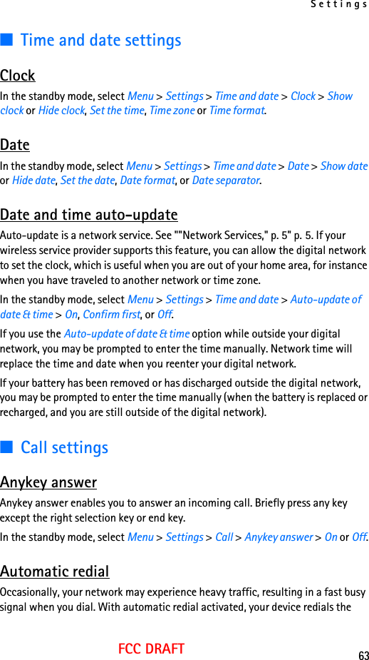 Settings63FCC DRAFT■Time and date settingsClockIn the standby mode, select Menu &gt; Settings &gt; Time and date &gt; Clock &gt; Show clock or Hide clock, Set the time, Time zone or Time format.DateIn the standby mode, select Menu &gt; Settings &gt; Time and date &gt; Date &gt; Show date or Hide date, Set the date, Date format, or Date separator.Date and time auto-updateAuto-update is a network service. See &quot;&quot;Network Services,&quot; p. 5&quot; p. 5. If your wireless service provider supports this feature, you can allow the digital network to set the clock, which is useful when you are out of your home area, for instance when you have traveled to another network or time zone.In the standby mode, select Menu &gt; Settings &gt; Time and date &gt; Auto-update of date &amp; time &gt; On, Confirm first, or Off.If you use the Auto-update of date &amp; time option while outside your digital network, you may be prompted to enter the time manually. Network time will replace the time and date when you reenter your digital network.If your battery has been removed or has discharged outside the digital network, you may be prompted to enter the time manually (when the battery is replaced or recharged, and you are still outside of the digital network).■Call settingsAnykey answerAnykey answer enables you to answer an incoming call. Briefly press any key except the right selection key or end key.In the standby mode, select Menu &gt; Settings &gt; Call &gt; Anykey answer &gt; On or Off.Automatic redialOccasionally, your network may experience heavy traffic, resulting in a fast busy signal when you dial. With automatic redial activated, your device redials the 