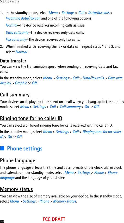 Settings66FCC DRAFT1. In the standby mode, select Menu &gt; Settings &gt; Call &gt; Data/fax calls &gt; Incoming data/fax call and one of the following options:Normal—The device receives incoming calls as usual.Data calls only—The device receives only data calls.Fax calls only—The device receives only fax calls.2. When finished with receiving the fax or data call, repeat steps 1 and 2, and select Normal.Data transferYou can view the transmission speed when sending or receiving data and fax calls.In the standby mode, select Menu &gt; Settings &gt; Call &gt; Data/fax calls &gt; Data rate display &gt; Graphic or Off.Call summaryYour device can display the time spent on a call when you hang up. In the standby mode, select Menu &gt; Settings &gt; Call &gt; Call summary &gt; On or Off.Ringing tone for no caller IDYou can select a different ringing tone for calls received with no caller ID. In the standby mode, select Menu &gt; Settings &gt; Call &gt; Ringing tone for no caller ID &gt; On or Off.■Phone settingsPhone languageThe phone language affects the time and date formats of the clock, alarm clock, and calendar. In the standby mode, select Menu &gt; Settings &gt; Phone &gt; Phone language and the language of your choice.Memory statusYou can view the size of memory available on your device. In the standby mode, select Menu &gt; Settings &gt; Phone &gt; Memory status.