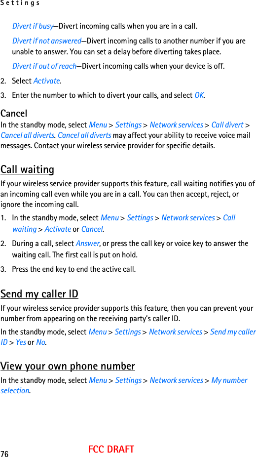Settings76FCC DRAFTDivert if busy—Divert incoming calls when you are in a call.Divert if not answered—Divert incoming calls to another number if you are unable to answer. You can set a delay before diverting takes place.Divert if out of reach—Divert incoming calls when your device is off.2. Select Activate.3. Enter the number to which to divert your calls, and select OK.CancelIn the standby mode, select Menu &gt; Settings &gt; Network services &gt; Call divert &gt; Cancel all diverts. Cancel all diverts may affect your ability to receive voice mail messages. Contact your wireless service provider for specific details.Call waitingIf your wireless service provider supports this feature, call waiting notifies you of an incoming call even while you are in a call. You can then accept, reject, or ignore the incoming call.1. In the standby mode, select Menu &gt; Settings &gt; Network services &gt; Call waiting &gt; Activate or Cancel.2. During a call, select Answer, or press the call key or voice key to answer the waiting call. The first call is put on hold.3. Press the end key to end the active call.Send my caller IDIf your wireless service provider supports this feature, then you can prevent your number from appearing on the receiving party’s caller ID.In the standby mode, select Menu &gt; Settings &gt; Network services &gt; Send my caller ID &gt; Yes or No.View your own phone numberIn the standby mode, select Menu &gt; Settings &gt; Network services &gt; My number selection.