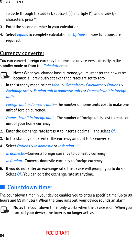 Organiser84FCC DRAFTTo cycle through the add (+), subtract (-), multiply (*), and divide (/) characters, press *.3. Enter the second number in your calculation.4. Select Equals to complete calculation or Options if more functions are required. Currency converterYou can convert foreign currency to domestic, or vice versa, directly in the standby mode or from the Calculator menu.Note: When you change base currency, you must enter the new rates because all previously set exchange rates are set to zero.1. In the standby mode, select Menu &gt; Organiser &gt; Calculator &gt; Options &gt; Exchange rate &gt; Foreign unit in domestic units or Domestic unit in foreign units.Foreign unit in domestic units—The number of home units cost to make one unit of foreign currency.Domestic unit in foreign units—The number of foreign units cost to make one unit of your home currency.2. Enter the exchange rate (press # to insert a decimal), and select OK.3. In the standby mode, enter the currency amount to be converted.4. Select Options &gt; In domestic or In foreign.In domestic—Converts foreign currency to domestic currency.In foreign—Converts domestic currency to foreign currency.5. If you do not enter an exchange rate, the device will prompt you to do so. Select OK. You can edit the exchange rate at anytime.■Countdown timerThe countdown timer in your device enables you to enter a specific time (up to 99 hours and 59 minutes). When the time runs out, your device sounds an alarm.Note: The countdown timer only works when the device is on. When you turn off your device, the timer is no longer active.