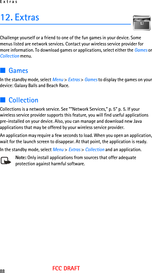 Extras88FCC DRAFT12. ExtrasChallenge yourself or a friend to one of the fun games in your device. Some menus listed are network services. Contact your wireless service provider for more information. To download games or applications, select either the Games or Collection menu.■GamesIn the standby mode, select Menu &gt; Extras &gt; Games to display the games on your device: Galaxy Balls and Beach Race.■CollectionCollections is a network service. See &quot;&quot;Network Services,&quot; p. 5&quot; p. 5. If your wireless service provider supports this feature, you will find useful applications pre-installed on your device. Also, you can manage and download new Java applications that may be offered by your wireless service provider.An application may require a few seconds to load. When you open an application, wait for the launch screen to disappear. At that point, the application is ready.In the standby mode, select Menu &gt; Extras &gt; Collection and an application.Note: Only install applications from sources that offer adequate protection against harmful software.