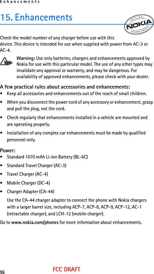 Enhancements96FCC DRAFT15. EnhancementsCheck the model number of any charger before use with this device. This device is intended for use when supplied with power from AC-3 or AC-4.Warning: Use only batteries, chargers and enhancements approved by Nokia for use with this particular model. The use of any other types may invalidate any approval or warranty, and may be dangerous. For availability of approved enhancements, please check with your dealer. A few practical rules about accessories and enhancements:• Keep all accessories and enhancements out of the reach of small children.• When you disconnect the power cord of any accessory or enhancement, grasp and pull the plug, not the cord.• Check regularly that enhancements installed in a vehicle are mounted and are operating properly.• Installation of any complex car enhancements must be made by qualified personnel only.Power:• Standard 1070 mAh Li-Ion Battery (BL-6C)• Standard Travel Charger (AC-3)• Travel Charger (AC-4)• Mobile Charger (DC-4)• Charger Adapter (CA-44)Use the CA-44 charger adapter to connect the phone with Nokia chargers with a larger barrel size, including ACP-7, ACP-8, ACP-9, ACP-12, AC-1 (retractable charger), and LCH-12 (mobile charger).Go to www.nokia.com/phones for more information about enhancements.