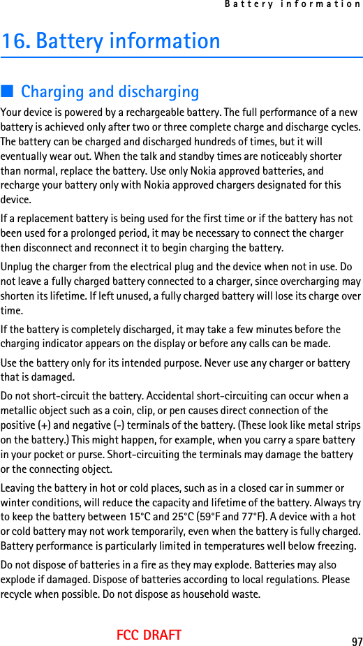 Battery information97FCC DRAFT16. Battery information■Charging and dischargingYour device is powered by a rechargeable battery. The full performance of a new battery is achieved only after two or three complete charge and discharge cycles. The battery can be charged and discharged hundreds of times, but it will eventually wear out. When the talk and standby times are noticeably shorter than normal, replace the battery. Use only Nokia approved batteries, and recharge your battery only with Nokia approved chargers designated for this device.If a replacement battery is being used for the first time or if the battery has not been used for a prolonged period, it may be necessary to connect the charger then disconnect and reconnect it to begin charging the battery.Unplug the charger from the electrical plug and the device when not in use. Do not leave a fully charged battery connected to a charger, since overcharging may shorten its lifetime. If left unused, a fully charged battery will lose its charge over time.If the battery is completely discharged, it may take a few minutes before the charging indicator appears on the display or before any calls can be made.Use the battery only for its intended purpose. Never use any charger or battery that is damaged.Do not short-circuit the battery. Accidental short-circuiting can occur when a metallic object such as a coin, clip, or pen causes direct connection of the positive (+) and negative (-) terminals of the battery. (These look like metal strips on the battery.) This might happen, for example, when you carry a spare battery in your pocket or purse. Short-circuiting the terminals may damage the battery or the connecting object.Leaving the battery in hot or cold places, such as in a closed car in summer or winter conditions, will reduce the capacity and lifetime of the battery. Always try to keep the battery between 15°C and 25°C (59°F and 77°F). A device with a hot or cold battery may not work temporarily, even when the battery is fully charged. Battery performance is particularly limited in temperatures well below freezing.Do not dispose of batteries in a fire as they may explode. Batteries may also explode if damaged. Dispose of batteries according to local regulations. Please recycle when possible. Do not dispose as household waste.
