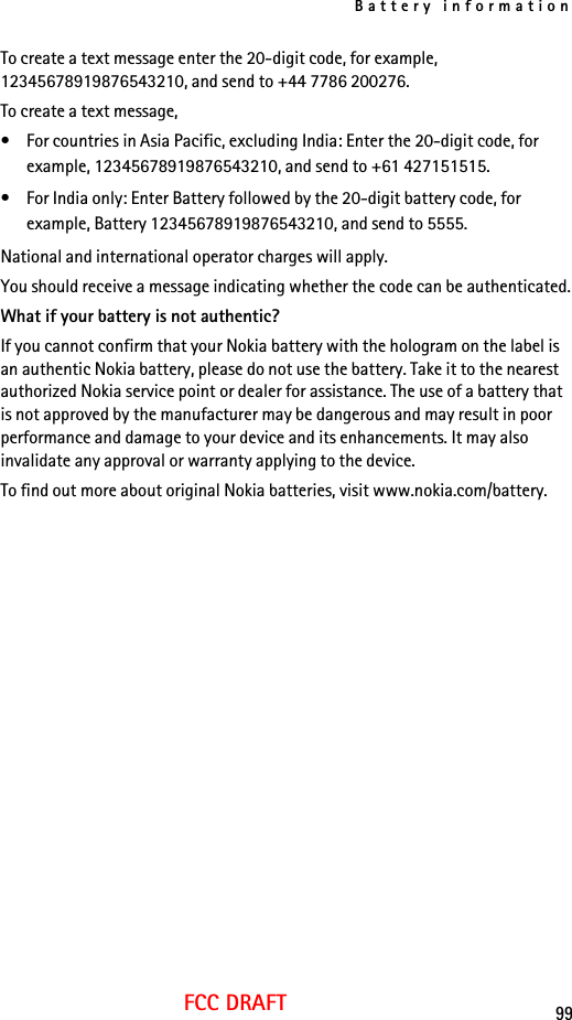 Battery information99FCC DRAFTTo create a text message enter the 20-digit code, for example, 12345678919876543210, and send to +44 7786 200276.To create a text message,• For countries in Asia Pacific, excluding India: Enter the 20-digit code, for example, 12345678919876543210, and send to +61 427151515.• For India only: Enter Battery followed by the 20-digit battery code, for example, Battery 12345678919876543210, and send to 5555.National and international operator charges will apply.You should receive a message indicating whether the code can be authenticated.What if your battery is not authentic?If you cannot confirm that your Nokia battery with the hologram on the label is an authentic Nokia battery, please do not use the battery. Take it to the nearest authorized Nokia service point or dealer for assistance. The use of a battery that is not approved by the manufacturer may be dangerous and may result in poor performance and damage to your device and its enhancements. It may also invalidate any approval or warranty applying to the device.To find out more about original Nokia batteries, visit www.nokia.com/battery. 