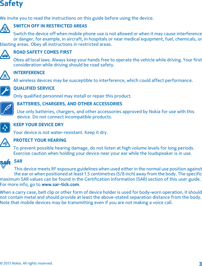 SafetyWe invite you to read the instructions on this guide before using the device.SWITCH OFF IN RESTRICTED AREASSwitch the device off when mobile phone use is not allowed or when it may cause interferenceor danger, for example, in aircraft, in hospitals or near medical equipment, fuel, chemicals, orblasting areas. Obey all instructions in restricted areas.ROAD SAFETY COMES FIRSTObey all local laws. Always keep your hands free to operate the vehicle while driving. Your firstconsideration while driving should be road safety.INTERFERENCEAll wireless devices may be susceptible to interference, which could affect performance.QUALIFIED SERVICEOnly qualified personnel may install or repair this product.BATTERIES, CHARGERS, AND OTHER ACCESSORIESUse only batteries, chargers, and other accessories approved by Nokia for use with thisdevice. Do not connect incompatible products.KEEP YOUR DEVICE DRYYour device is not water-resistant. Keep it dry.PROTECT YOUR HEARINGTo prevent possible hearing damage, do not listen at high volume levels for long periods.Exercise caution when holding your device near your ear while the loudspeaker is in use.SARThis device meets RF exposure guidelines when used either in the normal use position againstthe ear or when positioned at least 1.5 centimetres (5/8 inch) away from the body. The specificmaximum SAR values can be found in the Certification Information (SAR) section of this user guide.For more info, go to www.sar-tick.com.When a carry case, belt clip or other form of device holder is used for body-worn operation, it shouldnot contain metal and should provide at least the above-stated separation distance from the body.Note that mobile devices may be transmitting even if you are not making a voice call.© 2013 Nokia. All rights reserved.3