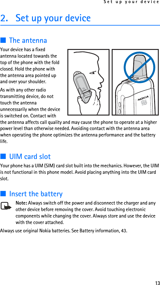 Set up your device132. Set up your device■The antenna Your device has a fixed antenna located towards the top of the phone with the fold closed. Hold the phone with the antenna area pointed up and over your shoulder.As with any other radio transmitting device, do not touch the antenna unnecessarily when the device is switched on. Contact with the antenna affects call quality and may cause the phone to operate at a higher power level than otherwise needed. Avoiding contact with the antenna area when operating the phone optimizes the antenna performance and the battery life.■UIM card slotYour phone has a UIM (SIM) card slot built into the mechanics. However, the UIM is not functional in this phone model. Avoid placing anything into the UIM card slot.■Insert the batteryNote: Always switch off the power and disconnect the charger and any other device before removing the cover. Avoid touching electronic components while changing the cover. Always store and use the device with the cover attached.Always use original Nokia batteries. See Battery information, 43.