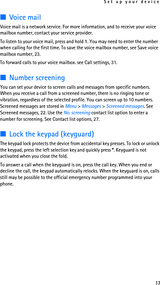 Set up your device17■Voice mailVoice mail is a network service. For more information, and to receive your voice mailbox number, contact your service provider.To listen to your voice mail, press and hold 1. You may need to enter the number when calling for the first time. To save the voice mailbox number, see Save voice mailbox number, 23.To forward calls to your voice mailbox. see Call settings, 31.■Number screeningYou can set your device to screen calls and messages from specific numbers. When you receive a call from a screened number, there is no ringing tone or vibration, regardless of the selected profile. You can screen up to 10 numbers. Screened messages are stored in Menu &gt; Messages &gt; Screened messages. See Screened messages, 22. Use the No. screening contact list option to enter a number for screening. See Contact list options, 27.■Lock the keypad (keyguard)The keypad lock protects the device from accidental key presses. To lock or unlock the keypad, press the left selection key and quickly press *. Keyguard is not activated when you close the fold.To answer a call when the keyguard is on, press the call key. When you end or decline the call, the keypad automatically relocks. When the keyguard is on, calls still may be possible to the official emergency number programmed into your phone.