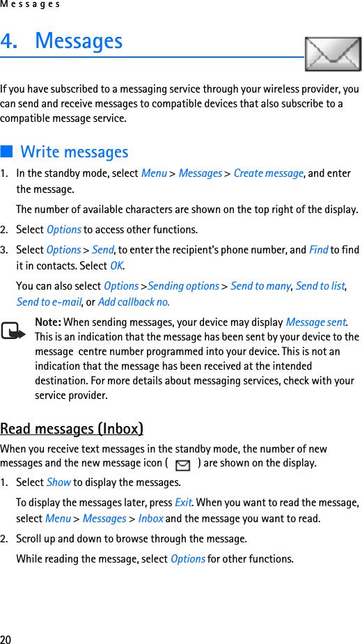 Messages204. Messages If you have subscribed to a messaging service through your wireless provider, you can send and receive messages to compatible devices that also subscribe to a compatible message service. ■Write messages1. In the standby mode, select Menu &gt; Messages &gt; Create message, and enter the message. The number of available characters are shown on the top right of the display.2. Select Options to access other functions.3. Select Options &gt; Send, to enter the recipient’s phone number, and Find to find it in contacts. Select OK.You can also select Options &gt;Sending options &gt; Send to many, Send to list, Send to e-mail, or Add callback no.Note: When sending messages, your device may display Message sent. This is an indication that the message has been sent by your device to the message  centre number programmed into your device. This is not an indication that the message has been received at the intended destination. For more details about messaging services, check with your service provider.Read messages (Inbox)When you receive text messages in the standby mode, the number of new messages and the new message icon (   ) are shown on the display.1. Select Show to display the messages. To display the messages later, press Exit. When you want to read the message, select Menu &gt; Messages &gt; Inbox and the message you want to read.2. Scroll up and down to browse through the message. While reading the message, select Options for other functions.