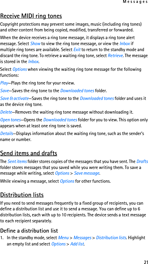 Messages21Receive MIDI ring tonesCopyright protections may prevent some images, music (including ring tones) and other content from being copied, modified, transferred or forwarded.When the device receives a ring tone message, it displays a ring tone alert message. Select Show to view the ring tone message, or view the Inbox if multiple ring tones are available. Select Exit to return to the standby mode and discard the ring tone. To retrieve a waiting ring tone, select Retrieve. The message is stored in the Inbox.Select Options when viewing the waiting ring tone message for the following functions:Play—Plays the ring tone for your review.Save—Saves the ring tone to the Downloaded tones folder. Save &amp; activate—Saves the ring tone to the Downloaded tones folder and uses it as the device ring tone.Delete—Removes the waiting ring tone message without downloading it.Open tones—Opens the Downloaded tones folder for you to view. This option only appears when at least one ring tone is saved.Details—Displays information about the waiting ring tone, such as the sender’s name or number.Send items and draftsThe Sent items folder stores copies of the messages that you have sent. The Drafts folder stores messages that you saved while you were writing them. To save a message while writing, select Options &gt; Save message.While viewing a message, select Options for other functions.Distribution listsIf you need to send messages frequently to a fixed group of recipients, you can define a distribution list and use it to send a message. You can define up to 6 distribution lists, each with up to 10 recipients. The device sends a text message to each recipient separately.Define a distribution list1. In the standby mode, select Menu &gt; Messages &gt; Distribution lists. Highlight an empty list and select Options &gt; Add list.