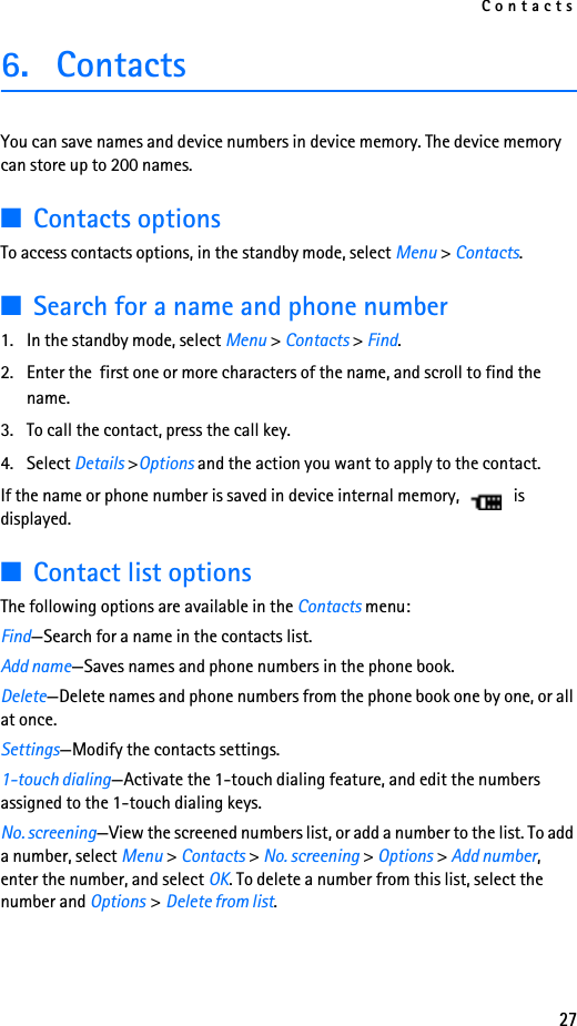 Contacts276. Contacts You can save names and device numbers in device memory. The device memory can store up to 200 names.■Contacts optionsTo access contacts options, in the standby mode, select Menu &gt; Contacts.■Search for a name and phone number1. In the standby mode, select Menu &gt; Contacts &gt; Find. 2. Enter the  first one or more characters of the name, and scroll to find the name.3. To call the contact, press the call key.4. Select Details &gt;Options and the action you want to apply to the contact.If the name or phone number is saved in device internal memory,   is displayed.■Contact list optionsThe following options are available in the Contacts menu:Find—Search for a name in the contacts list.Add name—Saves names and phone numbers in the phone book.Delete—Delete names and phone numbers from the phone book one by one, or all at once.Settings—Modify the contacts settings.1-touch dialing—Activate the 1-touch dialing feature, and edit the numbers assigned to the 1-touch dialing keys.No. screening—View the screened numbers list, or add a number to the list. To add a number, select Menu &gt; Contacts &gt; No. screening &gt; Options &gt; Add number, enter the number, and select OK. To delete a number from this list, select the number and Options &gt;Delete from list. 