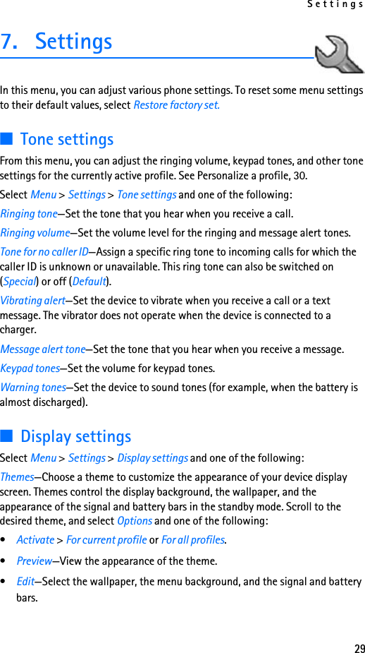 Settings297. Settings  In this menu, you can adjust various phone settings. To reset some menu settings to their default values, select Restore factory set.■Tone settingsFrom this menu, you can adjust the ringing volume, keypad tones, and other tone settings for the currently active profile. See Personalize a profile, 30.Select Menu &gt; Settings &gt; Tone settings and one of the following:Ringing tone—Set the tone that you hear when you receive a call.Ringing volume—Set the volume level for the ringing and message alert tones.Tone for no caller ID—Assign a specific ring tone to incoming calls for which the caller ID is unknown or unavailable. This ring tone can also be switched on (Special) or off (Default).Vibrating alert—Set the device to vibrate when you receive a call or a text message. The vibrator does not operate when the device is connected to a charger.Message alert tone—Set the tone that you hear when you receive a message.Keypad tones—Set the volume for keypad tones.Warning tones—Set the device to sound tones (for example, when the battery is almost discharged).■Display settingsSelect Menu &gt; Settings &gt; Display settings and one of the following:Themes—Choose a theme to customize the appearance of your device display screen. Themes control the display background, the wallpaper, and the appearance of the signal and battery bars in the standby mode. Scroll to the desired theme, and select Options and one of the following:•Activate &gt; For current profile or For all profiles.•Preview—View the appearance of the theme.•Edit—Select the wallpaper, the menu background, and the signal and battery bars.
