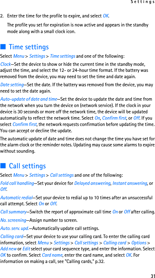 Settings312. Enter the time for the profile to expire, and select OK. The profile you set for expiration is now active and appears in the standby mode along with a small clock icon.■Time settingsSelect Menu &gt; Settings &gt; Time settings and one of the following:Clock—Set the device to show or hide the current time in the standby mode, adjust the time, and select the 12- or 24-hour time format. If the battery was removed from the device, you may need to set the time and date again.Date setting—Set the date. If the battery was removed from the device, you may need to set the date again.Auto-update of date and time—Set the device to update the date and time from the network when you turn the device on (network service). If the clock in your device is 30 seconds or more off the network time, the device will be updated automatically to reflect the network time. Select On, Confirm first, or Off. If you select Confirm first, the network requests confirmation before updating the time. You can accept or decline the update.The automatic update of date and time does not change the time you have set for the alarm clock or the reminder notes. Updating may cause some alarms to expire without sounding.■Call settingsSelect Menu &gt; Settings &gt; Call settings and one of the following:Fold call handling—Set your device for Delayed answering, Instant answering, or Off.Automatic redial—Set your device to redial up to 10 times after an unsuccessful call attempt. Select On or Off.Call summary—Switch the report of approximate call time On or Off after calling.No. screening—Assign number to screen.Auto. serv. upd.—Automatically update call settings.Calling card—Set your device to use your calling card. To enter the calling card information, select Menu &gt; Settings &gt; Call settings &gt; Calling card &gt; Options &gt; Add new or Edit select your card sequence type, and enter the information. Select OK to confirm. Select Card name, enter the card name, and select OK. For information on making a call, see &quot;Calling cards,&quot; p.32.