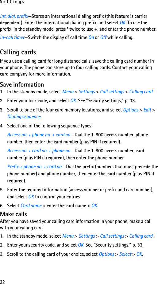 Settings32Int. dial. prefix—Stores an international dialing prefix (this feature is carrier dependent). Enter the international dialing prefix, and select OK. To use the prefix, in the standby mode, press * twice to use +, and enter the phone number.In-call timer—Switch the display of call time On or Off while calling.Calling cardsIf you use a calling card for long distance calls, save the calling card number in your phone. The phone can store up to four calling cards. Contact your calling card company for more information.Save information1. In the standby mode, select Menu &gt; Settings &gt; Call settings &gt; Calling card.2. Enter your lock code, and select OK. See &quot;Security settings,&quot; p. 33.3. Scroll to one of the four card memory locations, and select Options &gt; Edit &gt; Dialing sequence.4. Select one of the following sequence types:Access no. + phone no. + card no.—Dial the 1-800 access number, phone number, then enter the card number (plus PIN if required).Access no. + card no. + phone no.—Dial the 1-800 access number, card number (plus PIN if required), then enter the phone number.Prefix + phone no. + card no.—Dial the prefix (numbers that must precede the phone number) and phone number, then enter the card number (plus PIN if required).5. Enter the required information (access number or prefix and card number), and select OK to confirm your entries.6. Select Card name &gt; enter the card name &gt; OK.Make callsAfter you have saved your calling card information in your phone, make a call with your calling card.1. In the standby mode, select Menu &gt; Settings &gt; Call settings &gt; Calling card. 2. Enter your security code, and select OK. See &quot;Security settings,&quot; p. 33.3. Scroll to the calling card of your choice, select Options &gt; Select &gt; OK.