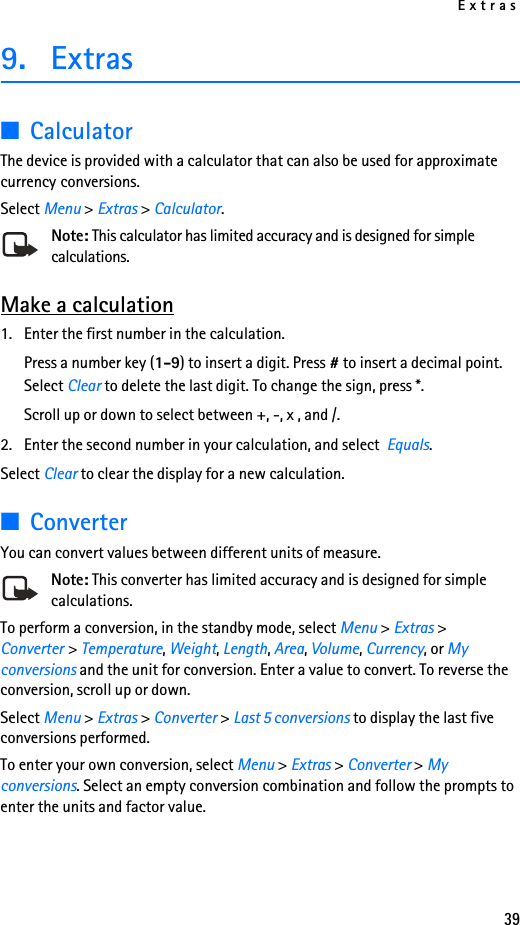 Extras399. Extras■CalculatorThe device is provided with a calculator that can also be used for approximate currency conversions.Select Menu &gt; Extras &gt; Calculator.Note: This calculator has limited accuracy and is designed for simple calculations.Make a calculation1. Enter the first number in the calculation.Press a number key (1-9) to insert a digit. Press # to insert a decimal point. Select Clear to delete the last digit. To change the sign, press *.Scroll up or down to select between +, -, x , and /.2. Enter the second number in your calculation, and select  Equals.Select Clear to clear the display for a new calculation.■ConverterYou can convert values between different units of measure. Note: This converter has limited accuracy and is designed for simple calculations.To perform a conversion, in the standby mode, select Menu &gt; Extras &gt; Converter &gt; Temperature, Weight, Length, Area, Volume, Currency, or My conversions and the unit for conversion. Enter a value to convert. To reverse the conversion, scroll up or down.Select Menu &gt; Extras &gt; Converter &gt; Last 5 conversions to display the last five conversions performed.To enter your own conversion, select Menu &gt; Extras &gt; Converter &gt; My conversions. Select an empty conversion combination and follow the prompts to enter the units and factor value.