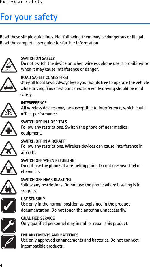 For your safety4For your safetyRead these simple guidelines. Not following them may be dangerous or illegal. Read the complete user guide for further information.SWITCH ON SAFELYDo not switch the device on when wireless phone use is prohibited or when it may cause interference or danger.ROAD SAFETY COMES FIRSTObey all local laws. Always keep your hands free to operate the vehicle while driving. Your first consideration while driving should be road safety.INTERFERENCEAll wireless devices may be susceptible to interference, which could affect performance.SWITCH OFF IN HOSPITALSFollow any restrictions. Switch the phone off near medical equipment.SWITCH OFF IN AIRCRAFTFollow any restrictions. Wireless devices can cause interference in aircraft.SWITCH OFF WHEN REFUELINGDo not use the phone at a refueling point. Do not use near fuel or chemicals.SWITCH OFF NEAR BLASTINGFollow any restrictions. Do not use the phone where blasting is in progress.USE SENSIBLYUse only in the normal position as explained in the product documentation. Do not touch the antenna unnecessarily.QUALIFIED SERVICEOnly qualified personnel may install or repair this product.ENHANCEMENTS AND BATTERIESUse only approved enhancements and batteries. Do not connect incompatible products.