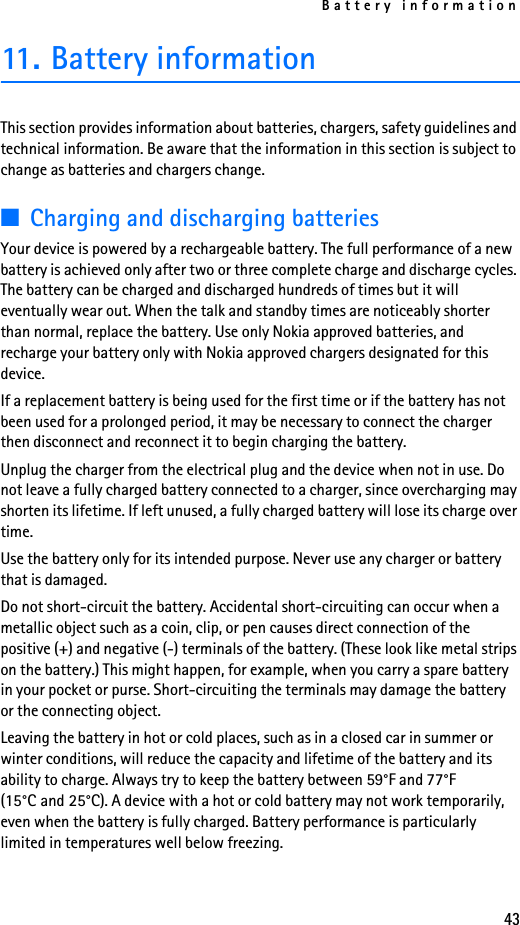Battery information4311. Battery informationThis section provides information about batteries, chargers, safety guidelines and technical information. Be aware that the information in this section is subject to change as batteries and chargers change.■Charging and discharging batteriesYour device is powered by a rechargeable battery. The full performance of a new battery is achieved only after two or three complete charge and discharge cycles. The battery can be charged and discharged hundreds of times but it will eventually wear out. When the talk and standby times are noticeably shorter than normal, replace the battery. Use only Nokia approved batteries, and recharge your battery only with Nokia approved chargers designated for this device.If a replacement battery is being used for the first time or if the battery has not been used for a prolonged period, it may be necessary to connect the charger then disconnect and reconnect it to begin charging the battery.Unplug the charger from the electrical plug and the device when not in use. Do not leave a fully charged battery connected to a charger, since overcharging may shorten its lifetime. If left unused, a fully charged battery will lose its charge over time.Use the battery only for its intended purpose. Never use any charger or battery that is damaged.Do not short-circuit the battery. Accidental short-circuiting can occur when a metallic object such as a coin, clip, or pen causes direct connection of the positive (+) and negative (-) terminals of the battery. (These look like metal strips on the battery.) This might happen, for example, when you carry a spare battery in your pocket or purse. Short-circuiting the terminals may damage the battery or the connecting object.Leaving the battery in hot or cold places, such as in a closed car in summer or winter conditions, will reduce the capacity and lifetime of the battery and its ability to charge. Always try to keep the battery between 59°F and 77°F (15°C and 25°C). A device with a hot or cold battery may not work temporarily, even when the battery is fully charged. Battery performance is particularly limited in temperatures well below freezing.