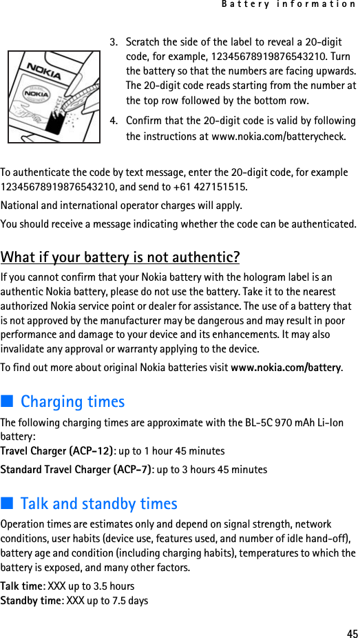 Battery information45To authenticate the code by text message, enter the 20-digit code, for example 12345678919876543210, and send to +61 427151515.National and international operator charges will apply.You should receive a message indicating whether the code can be authenticated.What if your battery is not authentic?If you cannot confirm that your Nokia battery with the hologram label is an authentic Nokia battery, please do not use the battery. Take it to the nearest authorized Nokia service point or dealer for assistance. The use of a battery that is not approved by the manufacturer may be dangerous and may result in poor performance and damage to your device and its enhancements. It may also invalidate any approval or warranty applying to the device.To find out more about original Nokia batteries visit www.nokia.com/battery.■Charging times The following charging times are approximate with the BL-5C 970 mAh Li-Ion battery:Travel Charger (ACP-12): up to 1 hour 45 minutesStandard Travel Charger (ACP-7): up to 3 hours 45 minutes■Talk and standby timesOperation times are estimates only and depend on signal strength, network conditions, user habits (device use, features used, and number of idle hand-off), battery age and condition (including charging habits), temperatures to which the battery is exposed, and many other factors. Talk time: XXX up to 3.5 hoursStandby time: XXX up to 7.5 days3. Scratch the side of the label to reveal a 20-digit code, for example, 12345678919876543210. Turn the battery so that the numbers are facing upwards. The 20-digit code reads starting from the number at the top row followed by the bottom row.4. Confirm that the 20-digit code is valid by following the instructions at www.nokia.com/batterycheck.