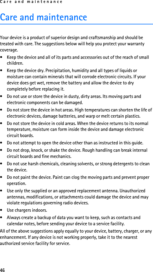 Care and maintenance46Care and maintenanceYour device is a product of superior design and craftsmanship and should be treated with care. The suggestions below will help you protect your warranty coverage.• Keep the device and all of its parts and accessories out of the reach of small children.• Keep the device dry. Precipitation, humidity and all types of liquids or moisture can contain minerals that will corrode electronic circuits. If your device does get wet, remove the battery and allow the device to dry completely before replacing it.• Do not use or store the device in dusty, dirty areas. Its moving parts and electronic components can be damaged.• Do not store the device in hot areas. High temperatures can shorten the life of electronic devices, damage batteries, and warp or melt certain plastics.• Do not store the device in cold areas. When the device returns to its normal temperature, moisture can form inside the device and damage electronic circuit boards.• Do not attempt to open the device other than as instructed in this guide.• Do not drop, knock, or shake the device. Rough handling can break internal circuit boards and fine mechanics. • Do not use harsh chemicals, cleaning solvents, or strong detergents to clean the device. • Do not paint the device. Paint can clog the moving parts and prevent proper operation.• Use only the supplied or an approved replacement antenna. Unauthorized antennas, modifications, or attachments could damage the device and may violate regulations governing radio devices.• Use chargers indoors.• Always create a backup of data you want to keep, such as contacts and calendar notes, before sending your device to a service facility.All of the above suggestions apply equally to your device, battery, charger, or any enhancement. If any device is not working properly, take it to the nearest authorized service facility for service.