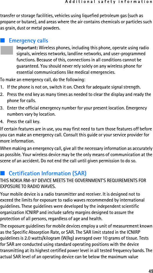 Additional safety information49transfer or storage facilities, vehicles using liquefied petroleum gas (such as propane or butane), and areas where the air contains chemicals or particles such as grain, dust or metal powders.■Emergency callsImportant: Wireless phones, including this phone, operate using radio signals, wireless networks, landline networks, and user-programmed functions. Because of this, connections in all conditions cannot be guaranteed. You should never rely solely on any wireless phone for essential communications like medical emergencies.To make an emergency call, do the following:1. If the phone is not on, switch it on. Check for adequate signal strength. 2. Press the end key as many times as needed to clear the display and ready the phone for calls. 3. Enter the official emergency number for your present location. Emergency numbers vary by location. 4. Press the call key.If certain features are in use, you may first need to turn those features off before you can make an emergency call. Consult this guide or your service provider for more information.When making an emergency call, give all the necessary information as accurately as possible. Your wireless device may be the only means of communication at the scene of an accident. Do not end the call until given permission to do so.■Certification Information (SAR)THIS NOKIA RM-97 DEVICE MEETS THE GOVERNMENT&apos;S REQUIREMENTS FOR EXPOSURE TO RADIO WAVES.Your mobile device is a radio transmitter and receiver. It is designed not to exceed the limits for exposure to radio waves recommended by international guidelines. These guidelines were developed by the independent scientific organization ICNIRP and include safety margins designed to assure the protection of all persons, regardless of age and health. The exposure guidelines for mobile devices employ a unit of measurement known as the Specific Absorption Rate, or SAR. The SAR limit stated in the ICNIRP guidelines is 2.0 watts/kilogram (W/kg) averaged over 10 grams of tissue. Tests for SAR are conducted using standard operating positions with the device transmitting at its highest certified power level in all tested frequency bands. The actual SAR level of an operating device can be below the maximum value 