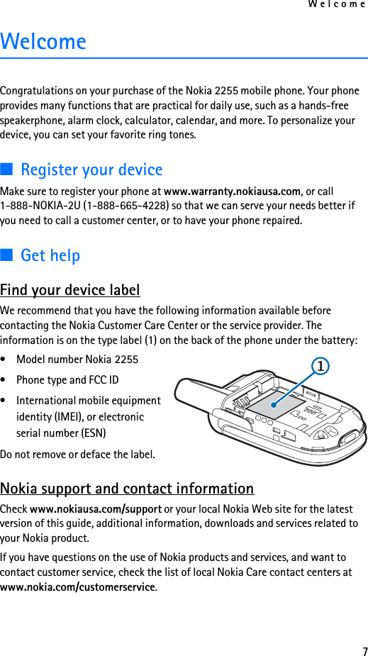 Welcome7WelcomeCongratulations on your purchase of the Nokia 2255 mobile phone. Your phone provides many functions that are practical for daily use, such as a hands-free speakerphone, alarm clock, calculator, calendar, and more. To personalize your device, you can set your favorite ring tones. ■Register your deviceMake sure to register your phone at www.warranty.nokiausa.com, or call 1-888-NOKIA-2U (1-888-665-4228) so that we can serve your needs better if you need to call a customer center, or to have your phone repaired.■Get helpFind your device labelWe recommend that you have the following information available before contacting the Nokia Customer Care Center or the service provider. The information is on the type label (1) on the back of the phone under the battery: • Model number Nokia 2255• Phone type and FCC ID• International mobile equipment identity (IMEI), or electronic serial number (ESN)Do not remove or deface the label.Nokia support and contact informationCheck www.nokiausa.com/support or your local Nokia Web site for the latest version of this guide, additional information, downloads and services related to your Nokia product.If you have questions on the use of Nokia products and services, and want to contact customer service, check the list of local Nokia Care contact centers at www.nokia.com/customerservice.