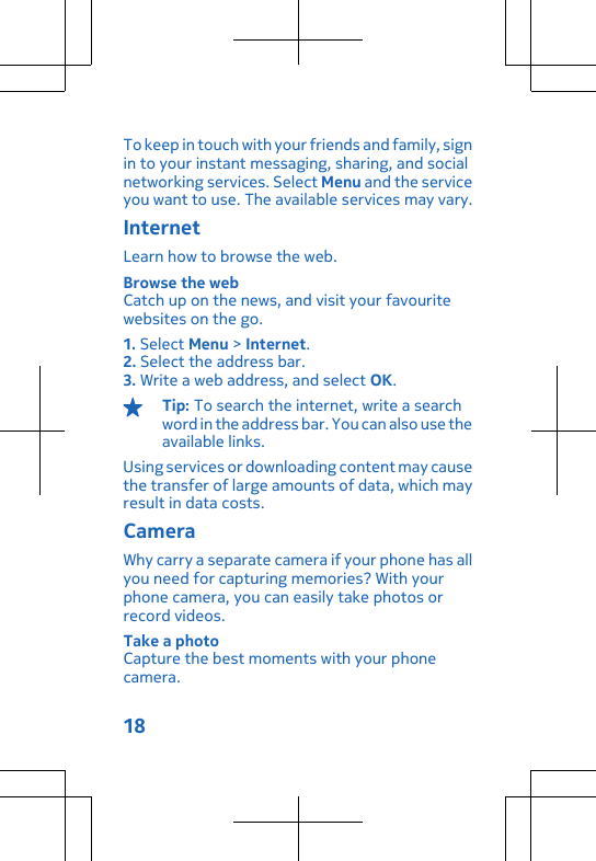 To keep in touch with your friends and family, signin to your instant messaging, sharing, and socialnetworking services. Select Menu and the serviceyou want to use. The available services may vary.InternetLearn how to browse the web.Browse the webCatch up on the news, and visit your favouritewebsites on the go.1. Select Menu &gt; Internet.2. Select the address bar.3. Write a web address, and select OK.Tip: To search the internet, write a searchword in the address bar. You can also use theavailable links.Using services or downloading content may causethe transfer of large amounts of data, which mayresult in data costs.CameraWhy carry a separate camera if your phone has allyou need for capturing memories? With yourphone camera, you can easily take photos orrecord videos.Take a photoCapture the best moments with your phonecamera.18