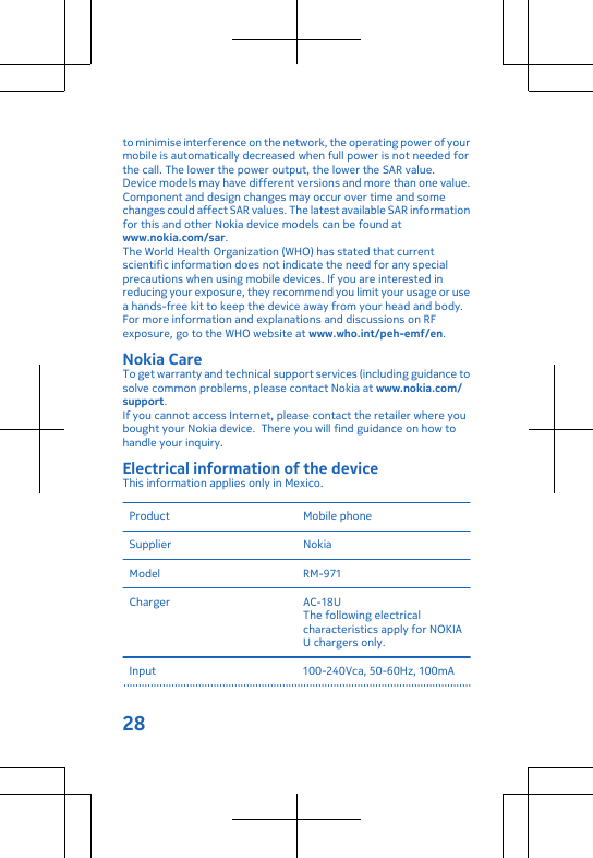 to minimise interference on the network, the operating power of yourmobile is automatically decreased when full power is not needed forthe call. The lower the power output, the lower the SAR value.Device models may have different versions and more than one value.Component and design changes may occur over time and somechanges could affect SAR values. The latest available SAR informationfor this and other Nokia device models can be found atwww.nokia.com/sar.The World Health Organization (WHO) has stated that currentscientific information does not indicate the need for any specialprecautions when using mobile devices. If you are interested inreducing your exposure, they recommend you limit your usage or usea hands-free kit to keep the device away from your head and body.For more information and explanations and discussions on RFexposure, go to the WHO website at www.who.int/peh-emf/en.Nokia CareTo get warranty and technical support services (including guidance tosolve common problems, please contact Nokia at www.nokia.com/support.If you cannot access Internet, please contact the retailer where youbought your Nokia device.  There you will find guidance on how tohandle your inquiry.Electrical information of the deviceThis information applies only in Mexico.Product Mobile phoneSupplier NokiaModel RM-971Charger AC-18UThe following electricalcharacteristics apply for NOKIAU chargers only.Input 100-240Vca, 50-60Hz, 100mA28