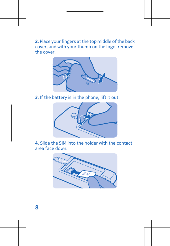 2. Place your fingers at the top middle of the backcover, and with your thumb on the logo, removethe cover.3. If the battery is in the phone, lift it out.4. Slide the SIM into the holder with the contactarea face down.8