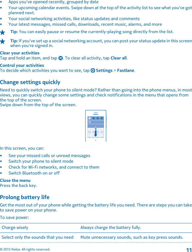 • Apps you&apos;ve opened recently, grouped by date• Your upcoming calendar events. Swipe down at the top of the activity list to see what you&apos;ve gotplanned next.• Your social networking activities, like status updates and comments• Your latest messages, missed calls, downloads, recent music, alarms, and moreTip: You can easily pause or resume the currently-playing song directly from the list.Tip: If you&apos;ve set up a social networking account, you can post your status update in this screenwhen you&apos;re signed in.Clear your activitiesTap and hold an item, and tap  . To clear all activity, tap Clear all.Control your activitiesTo decide which activities you want to see, tap   Settings &gt; Fastlane.Change settings quicklyNeed to quickly switch your phone to silent mode? Rather than going into the phone menus, in mostviews, you can quickly change some settings and check notifications in the menu that opens fromthe top of the screen.Swipe down from the top of the screen.In this screen, you can:• See your missed calls or unread messages• Switch your phone to silent mode•Check for Wi-Fi networks, and connect to them• Switch Bluetooth on or offClose the menuPress the back key.Prolong battery lifeGet the most out of your phone while getting the battery life you need. There are steps you can taketo save power on your phone.To save power:Charge wisely Always charge the battery fully.Select only the sounds that you need Mute unnecessary sounds, such as key press sounds.© 2013 Nokia. All rights reserved.11