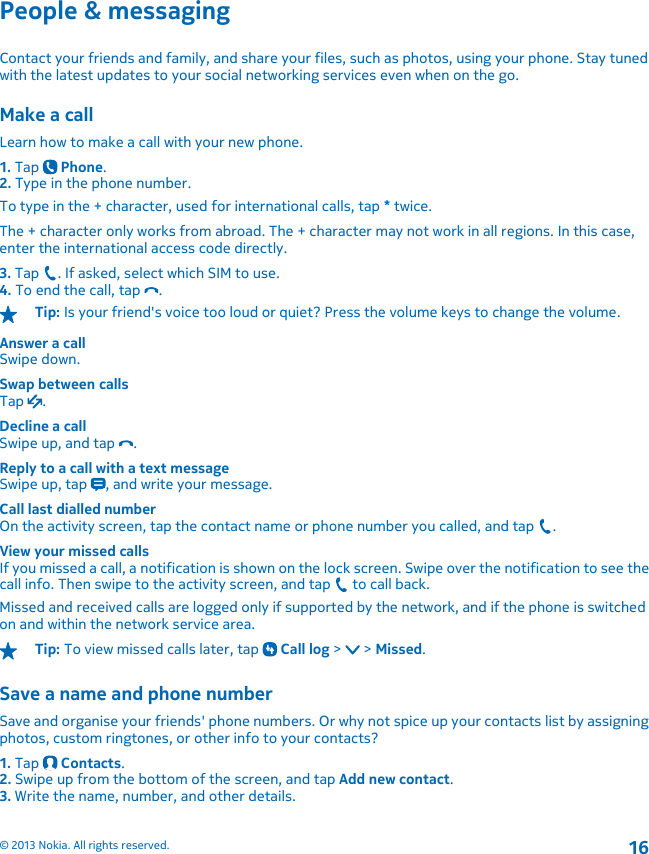 People &amp; messagingContact your friends and family, and share your files, such as photos, using your phone. Stay tunedwith the latest updates to your social networking services even when on the go.Make a callLearn how to make a call with your new phone.1. Tap   Phone.2. Type in the phone number.To type in the + character, used for international calls, tap * twice.The + character only works from abroad. The + character may not work in all regions. In this case,enter the international access code directly.3. Tap  . If asked, select which SIM to use.4. To end the call, tap  .Tip: Is your friend&apos;s voice too loud or quiet? Press the volume keys to change the volume.Answer a callSwipe down.Swap between callsTap  .Decline a callSwipe up, and tap  .Reply to a call with a text messageSwipe up, tap  , and write your message.Call last dialled numberOn the activity screen, tap the contact name or phone number you called, and tap  .View your missed callsIf you missed a call, a notification is shown on the lock screen. Swipe over the notification to see thecall info. Then swipe to the activity screen, and tap   to call back.Missed and received calls are logged only if supported by the network, and if the phone is switchedon and within the network service area.Tip: To view missed calls later, tap   Call log &gt;   &gt; Missed.Save a name and phone numberSave and organise your friends&apos; phone numbers. Or why not spice up your contacts list by assigningphotos, custom ringtones, or other info to your contacts?1. Tap   Contacts.2. Swipe up from the bottom of the screen, and tap Add new contact.3. Write the name, number, and other details.© 2013 Nokia. All rights reserved.16