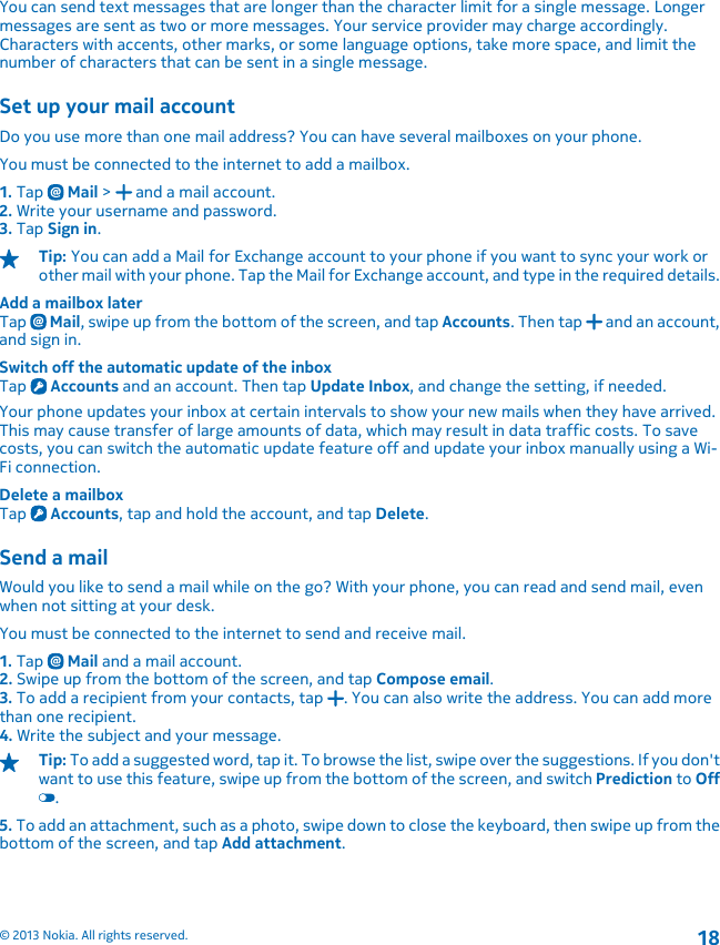 You can send text messages that are longer than the character limit for a single message. Longermessages are sent as two or more messages. Your service provider may charge accordingly.Characters with accents, other marks, or some language options, take more space, and limit thenumber of characters that can be sent in a single message.Set up your mail accountDo you use more than one mail address? You can have several mailboxes on your phone.You must be connected to the internet to add a mailbox.1. Tap   Mail &gt;   and a mail account.2. Write your username and password.3. Tap Sign in.Tip: You can add a Mail for Exchange account to your phone if you want to sync your work orother mail with your phone. Tap the Mail for Exchange account, and type in the required details.Add a mailbox laterTap   Mail, swipe up from the bottom of the screen, and tap Accounts. Then tap   and an account,and sign in.Switch off the automatic update of the inboxTap   Accounts and an account. Then tap Update Inbox, and change the setting, if needed.Your phone updates your inbox at certain intervals to show your new mails when they have arrived.This may cause transfer of large amounts of data, which may result in data traffic costs. To savecosts, you can switch the automatic update feature off and update your inbox manually using a Wi-Fi connection.Delete a mailboxTap   Accounts, tap and hold the account, and tap Delete.Send a mailWould you like to send a mail while on the go? With your phone, you can read and send mail, evenwhen not sitting at your desk.You must be connected to the internet to send and receive mail.1. Tap   Mail and a mail account.2. Swipe up from the bottom of the screen, and tap Compose email.3. To add a recipient from your contacts, tap  . You can also write the address. You can add morethan one recipient.4. Write the subject and your message.Tip: To add a suggested word, tap it. To browse the list, swipe over the suggestions. If you don&apos;twant to use this feature, swipe up from the bottom of the screen, and switch Prediction to Off.5. To add an attachment, such as a photo, swipe down to close the keyboard, then swipe up from thebottom of the screen, and tap Add attachment.© 2013 Nokia. All rights reserved.18