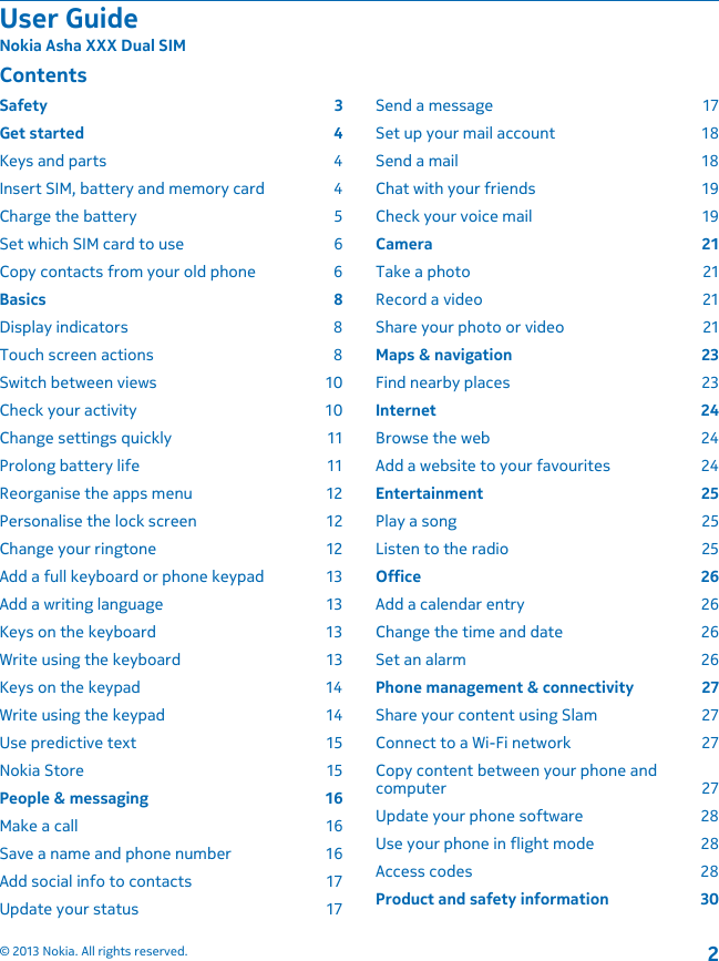 ContentsSafety 3Get started  4Keys and parts  4Insert SIM, battery and memory card  4Charge the battery  5Set which SIM card to use  6Copy contacts from your old phone  6Basics 8Display indicators  8Touch screen actions  8Switch between views  10Check your activity  10Change settings quickly  11Prolong battery life  11Reorganise the apps menu  12Personalise the lock screen  12Change your ringtone  12Add a full keyboard or phone keypad  13Add a writing language  13Keys on the keyboard  13Write using the keyboard  13Keys on the keypad  14Write using the keypad  14Use predictive text  15Nokia Store  15People &amp; messaging  16Make a call  16Save a name and phone number  16Add social info to contacts  17Update your status  17Send a message  17Set up your mail account  18Send a mail  18Chat with your friends  19Check your voice mail  19Camera 21Take a photo  21Record a video  21Share your photo or video  21Maps &amp; navigation  23Find nearby places  23Internet 24Browse the web  24Add a website to your favourites  24Entertainment 25Play a song  25Listen to the radio  25Office 26Add a calendar entry  26Change the time and date  26Set an alarm  26Phone management &amp; connectivity  27Share your content using Slam  27Connect to a Wi-Fi network  27Copy content between your phone andcomputer 27Update your phone software  28Use your phone in flight mode  28Access codes  28Product and safety information  30User GuideNokia Asha XXX Dual SIM© 2013 Nokia. All rights reserved.2