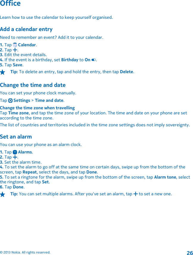 OfficeLearn how to use the calendar to keep yourself organised.Add a calendar entryNeed to remember an event? Add it to your calendar.1. Tap   Calendar.2. Tap  .3. Edit the event details.4. If the event is a birthday, set Birthday to On .5. Tap Save.Tip: To delete an entry, tap and hold the entry, then tap Delete.Change the time and dateYou can set your phone clock manually.Tap   Settings &gt; Time and date.Change the time zone when travellingTap Time zone, and tap the time zone of your location. The time and date on your phone are setaccording to the time zone.The list of countries and territories included in the time zone settings does not imply sovereignty.Set an alarmYou can use your phone as an alarm clock.1. Tap   Alarms.2. Tap  .3. Set the alarm time.4. To set the alarm to go off at the same time on certain days, swipe up from the bottom of thescreen, tap Repeat, select the days, and tap Done.5. To set a ringtone for the alarm, swipe up from the bottom of the screen, tap Alarm tone, selectthe ringtone, and tap Set.6. Tap Done.Tip: You can set multiple alarms. After you&apos;ve set an alarm, tap   to set a new one.© 2013 Nokia. All rights reserved.26