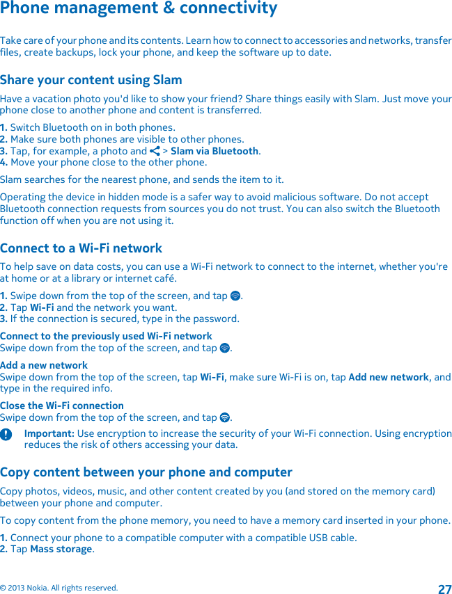 Phone management &amp; connectivityTake care of your phone and its contents. Learn how to connect to accessories and networks, transferfiles, create backups, lock your phone, and keep the software up to date.Share your content using SlamHave a vacation photo you&apos;d like to show your friend? Share things easily with Slam. Just move yourphone close to another phone and content is transferred.1. Switch Bluetooth on in both phones.2. Make sure both phones are visible to other phones.3. Tap, for example, a photo and   &gt; Slam via Bluetooth.4. Move your phone close to the other phone.Slam searches for the nearest phone, and sends the item to it.Operating the device in hidden mode is a safer way to avoid malicious software. Do not acceptBluetooth connection requests from sources you do not trust. You can also switch the Bluetoothfunction off when you are not using it.Connect to a Wi-Fi networkTo help save on data costs, you can use a Wi-Fi network to connect to the internet, whether you&apos;reat home or at a library or internet café.1. Swipe down from the top of the screen, and tap  .2. Tap Wi-Fi and the network you want.3. If the connection is secured, type in the password.Connect to the previously used Wi-Fi networkSwipe down from the top of the screen, and tap  .Add a new networkSwipe down from the top of the screen, tap Wi-Fi, make sure Wi-Fi is on, tap Add new network, andtype in the required info.Close the Wi-Fi connectionSwipe down from the top of the screen, and tap  .Important: Use encryption to increase the security of your Wi-Fi connection. Using encryptionreduces the risk of others accessing your data.Copy content between your phone and computerCopy photos, videos, music, and other content created by you (and stored on the memory card)between your phone and computer.To copy content from the phone memory, you need to have a memory card inserted in your phone.1. Connect your phone to a compatible computer with a compatible USB cable.2. Tap Mass storage.© 2013 Nokia. All rights reserved.27