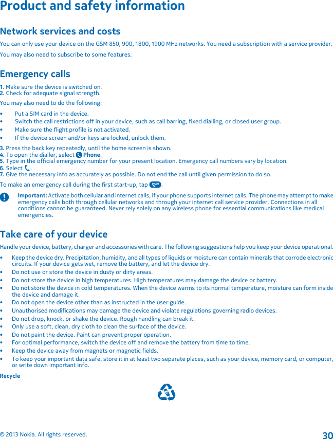 Product and safety informationNetwork services and costsYou can only use your device on the GSM 850, 900, 1800, 1900 MHz networks. You need a subscription with a service provider.You may also need to subscribe to some features.Emergency calls1. Make sure the device is switched on.2. Check for adequate signal strength.You may also need to do the following:• Put a SIM card in the device.• Switch the call restrictions off in your device, such as call barring, fixed dialling, or closed user group.• Make sure the flight profile is not activated.• If the device screen and/or keys are locked, unlock them.3. Press the back key repeatedly, until the home screen is shown.4. To open the dialler, select   Phone.5. Type in the official emergency number for your present location. Emergency call numbers vary by location.6. Select  .7. Give the necessary info as accurately as possible. Do not end the call until given permission to do so.To make an emergency call during the first start-up, tap  .Important: Activate both cellular and internet calls, if your phone supports internet calls. The phone may attempt to makeemergency calls both through cellular networks and through your internet call service provider. Connections in allconditions cannot be guaranteed. Never rely solely on any wireless phone for essential communications like medicalemergencies.Take care of your deviceHandle your device, battery, charger and accessories with care. The following suggestions help you keep your device operational.• Keep the device dry. Precipitation, humidity, and all types of liquids or moisture can contain minerals that corrode electroniccircuits. If your device gets wet, remove the battery, and let the device dry.• Do not use or store the device in dusty or dirty areas.• Do not store the device in high temperatures. High temperatures may damage the device or battery.• Do not store the device in cold temperatures. When the device warms to its normal temperature, moisture can form insidethe device and damage it.• Do not open the device other than as instructed in the user guide.• Unauthorised modifications may damage the device and violate regulations governing radio devices.• Do not drop, knock, or shake the device. Rough handling can break it.• Only use a soft, clean, dry cloth to clean the surface of the device.• Do not paint the device. Paint can prevent proper operation.• For optimal performance, switch the device off and remove the battery from time to time.• Keep the device away from magnets or magnetic fields.• To keep your important data safe, store it in at least two separate places, such as your device, memory card, or computer,or write down important info.Recycle© 2013 Nokia. All rights reserved.30