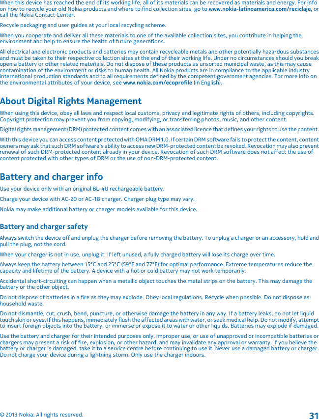 When this device has reached the end of its working life, all of its materials can be recovered as materials and energy. For infoon how to recycle your old Nokia products and where to find collection sites, go to www.nokia-latinoamerica.com/reciclaje, orcall the Nokia Contact Center.Recycle packaging and user guides at your local recycling scheme.When you cooperate and deliver all these materials to one of the available collection sites, you contribute in helping theenvironment and help to ensure the health of future generations.All electrical and electronic products and batteries may contain recycleable metals and other potentially hazardous substancesand must be taken to their respective collection sites at the end of their working life. Under no circumstances should you breakopen a battery or other related materials. Do not dispose of these products as unsorted municipal waste, as this may causecontamination of the environment or risks to human health. All Nokia products are in compliance to the applicable industryinternational production standards and to all requirements defined by the competent government agencies. For more info onthe environmental attributes of your device, see www.nokia.com/ecoprofile (in English).About Digital Rights ManagementWhen using this device, obey all laws and respect local customs, privacy and legitimate rights of others, including copyrights.Copyright protection may prevent you from copying, modifying, or transferring photos, music, and other content.Digital rights management (DRM) protected content comes with an associated licence that defines your rights to use the content.With this device you can access content protected with OMA DRM 1.0. If certain DRM software fails to protect the content, contentowners may ask that such DRM software&apos;s ability to access new DRM-protected content be revoked. Revocation may also preventrenewal of such DRM-protected content already in your device. Revocation of such DRM software does not affect the use ofcontent protected with other types of DRM or the use of non-DRM-protected content.Battery and charger infoUse your device only with an original BL-4U rechargeable battery.Charge your device with AC-20 or AC-18 charger. Charger plug type may vary.Nokia may make additional battery or charger models available for this device.Battery and charger safetyAlways switch the device off and unplug the charger before removing the battery. To unplug a charger or an accessory, hold andpull the plug, not the cord.When your charger is not in use, unplug it. If left unused, a fully charged battery will lose its charge over time.Always keep the battery between 15°C and 25°C (59°F and 77°F) for optimal performance. Extreme temperatures reduce thecapacity and lifetime of the battery. A device with a hot or cold battery may not work temporarily.Accidental short-circuiting can happen when a metallic object touches the metal strips on the battery. This may damage thebattery or the other object.Do not dispose of batteries in a fire as they may explode. Obey local regulations. Recycle when possible. Do not dispose ashousehold waste.Do not dismantle, cut, crush, bend, puncture, or otherwise damage the battery in any way. If a battery leaks, do not let liquidtouch skin or eyes. If this happens, immediately flush the affected areas with water, or seek medical help. Do not modify, attemptto insert foreign objects into the battery, or immerse or expose it to water or other liquids. Batteries may explode if damaged.Use the battery and charger for their intended purposes only. Improper use, or use of unapproved or incompatible batteries orchargers may present a risk of fire, explosion, or other hazard, and may invalidate any approval or warranty. If you believe thebattery or charger is damaged, take it to a service centre before continuing to use it. Never use a damaged battery or charger.Do not charge your device during a lightning storm. Only use the charger indoors.© 2013 Nokia. All rights reserved.31