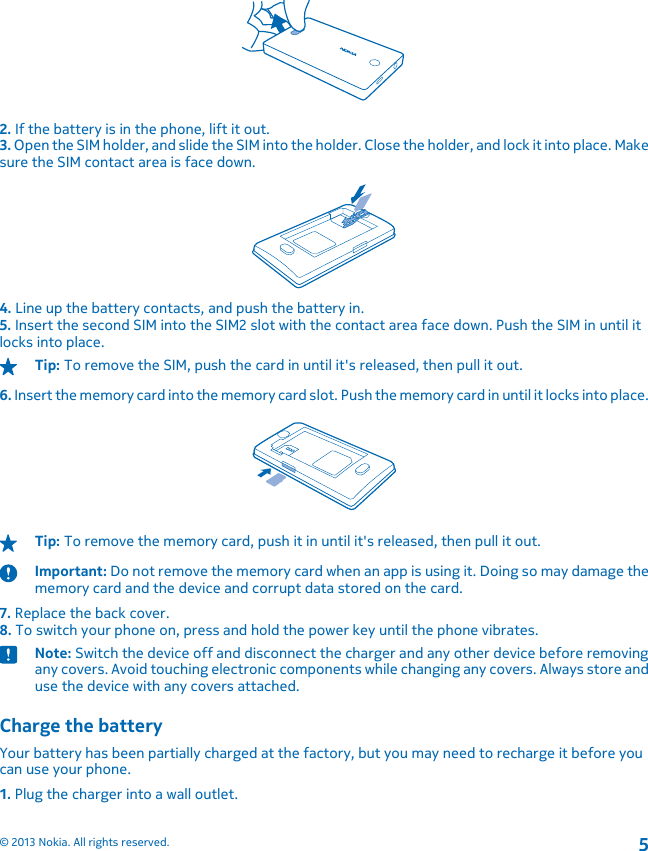 2. If the battery is in the phone, lift it out.3. Open the SIM holder, and slide the SIM into the holder. Close the holder, and lock it into place. Makesure the SIM contact area is face down.4. Line up the battery contacts, and push the battery in.5. Insert the second SIM into the SIM2 slot with the contact area face down. Push the SIM in until itlocks into place.Tip: To remove the SIM, push the card in until it&apos;s released, then pull it out.6. Insert the memory card into the memory card slot. Push the memory card in until it locks into place.Tip: To remove the memory card, push it in until it&apos;s released, then pull it out.Important: Do not remove the memory card when an app is using it. Doing so may damage thememory card and the device and corrupt data stored on the card.7. Replace the back cover.8. To switch your phone on, press and hold the power key until the phone vibrates.Note: Switch the device off and disconnect the charger and any other device before removingany covers. Avoid touching electronic components while changing any covers. Always store anduse the device with any covers attached.Charge the batteryYour battery has been partially charged at the factory, but you may need to recharge it before youcan use your phone.1. Plug the charger into a wall outlet.© 2013 Nokia. All rights reserved.5