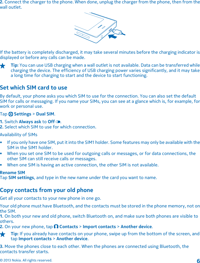 2. Connect the charger to the phone. When done, unplug the charger from the phone, then from thewall outlet.If the battery is completely discharged, it may take several minutes before the charging indicator isdisplayed or before any calls can be made.Tip: You can use USB charging when a wall outlet is not available. Data can be transferred whilecharging the device. The efficiency of USB charging power varies significantly, and it may takea long time for charging to start and the device to start functioning.Set which SIM card to useBy default, your phone asks you which SIM to use for the connection. You can also set the defaultSIM for calls or messaging. If you name your SIMs, you can see at a glance which is, for example, forwork or personal use.Tap   Settings &gt; Dual SIM.1. Switch Always ask to Off .2. Select which SIM to use for which connection.Availability of SIMs• If you only have one SIM, put it into the SIM1 holder. Some features may only be available with theSIM in the SIM1 holder.• When you set one SIM to be used for outgoing calls or messages, or for data connections, theother SIM can still receive calls or messages.• When one SIM is having an active connection, the other SIM is not available.Rename SIMTap SIM settings, and type in the new name under the card you want to name.Copy contacts from your old phoneGet all your contacts to your new phone in one go.Your old phone must have Bluetooth, and the contacts must be stored in the phone memory, not onthe SIM.1. On both your new and old phone, switch Bluetooth on, and make sure both phones are visible toothers.2. On your new phone, tap   Contacts &gt; Import contacts &gt; Another device.Tip: If you already have contacts on your phone, swipe up from the bottom of the screen, andtap Import contacts &gt; Another device.3. Move the phones close to each other. When the phones are connected using Bluetooth, thecontacts transfer starts.© 2013 Nokia. All rights reserved.6
