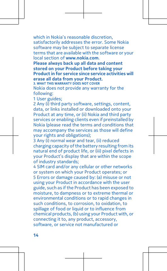 which in Nokia’s reasonable discretion,satisfactorily addresses the error. Some Nokiasoftware may be subject to separate licenseterms that are available with the software or yourlocal section of www.nokia.com.Please always back up all data and contentstored on your Product before taking yourProduct in for service since service activities willerase all data from your Product.3. WHAT THIS WARRANTY DOES NOT COVERNokia does not provide any warranty for thefollowing:1 User guides;2 Any (i) third party software, settings, content,data, or links installed or downloaded onto yourProduct at any time, or (ii) Nokia and third partyservices or enabling clients even if preinstalled byNokia (please read the terms and conditions thatmay accompany the services as those will defineyour rights and obligations);3 Any (i) normal wear and tear, (ii) reducedcharging capacity of the battery resulting from itsnatural end of product life, or (iii) pixel defects inyour Product’s display that are within the scopeof industry standards;4 SIM card and/or any cellular or other networksor system on which your Product operates; or5 Errors or damage caused by: (a) misuse or notusing your Product in accordance with the userguide, such as if the Product has been exposed tomoisture, to dampness or to extreme thermal orenvironmental conditions or to rapid changes insuch conditions, to corrosion, to oxidation, tospillage of food or liquid or to influence fromchemical products, (b) using your Product with, orconnecting it to, any product, accessory,software, or service not manufactured or14