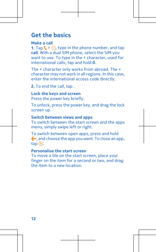 Get the basicsMake a call1. Tap   &gt;  , type in the phone number, and tapcall. With a dual SIM phone, select the SIM youwant to use. To type in the + character, used forinternational calls, tap and hold 0.The + character only works from abroad. The +character may not work in all regions. In this case,enter the international access code directly.2. To end the call, tap .Lock the keys and screenPress the power key briefly.To unlock, press the power key, and drag the lockscreen up.Switch between views and appsTo switch between the start screen and the appsmenu, simply swipe left or right.To switch between open apps, press and hold, and choose the app you want. To close an app,tap  .Personalise the start screenTo move a tile on the start screen, place yourfinger on the item for a second or two, and dragthe item to a new location.12