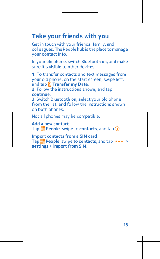 Take your friends with youGet in touch with your friends, family, andcolleagues. The People hub is the place to manageyour contact info.In your old phone, switch Bluetooth on, and makesure it’s visible to other devices.1. To transfer contacts and text messages fromyour old phone, on the start screen, swipe left,and tap   Transfer my Data.2. Follow the instructions shown, and tapcontinue.3. Switch Bluetooth on, select your old phonefrom the list, and follow the instructions shownon both phones.Not all phones may be compatible.Add a new contactTap   People, swipe to contacts, and tap  .Import contacts from a SIM cardTap   People, swipe to contacts, and tap   &gt;settings &gt; import from SIM.13