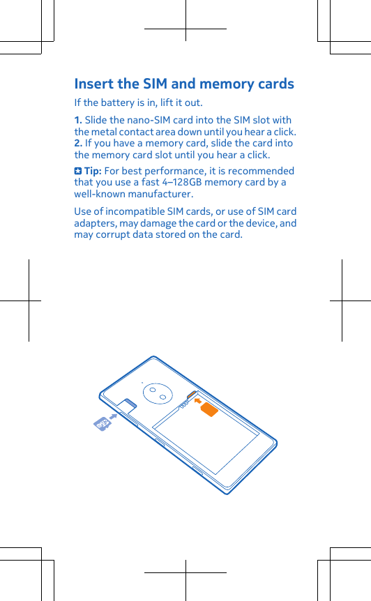 Insert the SIM and memory cardsIf the battery is in, lift it out.1. Slide the nano-SIM card into the SIM slot withthe metal contact area down until you hear a click.2. If you have a memory card, slide the card intothe memory card slot until you hear a click. Tip: For best performance, it is recommendedthat you use a fast 4–128GB memory card by awell-known manufacturer.Use of incompatible SIM cards, or use of SIM cardadapters, may damage the card or the device, andmay corrupt data stored on the card.