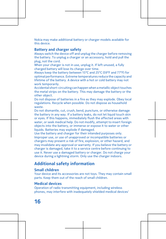 Nokia may make additional battery or charger models available forthis device.Battery and charger safetyAlways switch the device off and unplug the charger before removingthe battery. To unplug a charger or an accessory, hold and pull theplug, not the cord.When your charger is not in use, unplug it. If left unused, a fullycharged battery will lose its charge over time.Always keep the battery between 15°C and 25°C (59°F and 77°F) foroptimal performance. Extreme temperatures reduce the capacity andlifetime of the battery. A device with a hot or cold battery may notwork temporarily.Accidental short-circuiting can happen when a metallic object touchesthe metal strips on the battery. This may damage the battery or theother object.Do not dispose of batteries in a fire as they may explode. Obey localregulations. Recycle when possible. Do not dispose as householdwaste.Do not dismantle, cut, crush, bend, puncture, or otherwise damagethe battery in any way. If a battery leaks, do not let liquid touch skinor eyes. If this happens, immediately flush the affected areas withwater, or seek medical help. Do not modify, attempt to insert foreignobjects into the battery, or immerse or expose it to water or otherliquids. Batteries may explode if damaged.Use the battery and charger for their intended purposes only.Improper use, or use of unapproved or incompatible batteries orchargers may present a risk of fire, explosion, or other hazard, andmay invalidate any approval or warranty. If you believe the battery orcharger is damaged, take it to a service centre before continuing touse it. Never use a damaged battery or charger. Do not charge yourdevice during a lightning storm. Only use the charger indoors.Additional safety informationSmall childrenYour device and its accessories are not toys. They may contain smallparts. Keep them out of the reach of small children.Medical devicesOperation of radio transmitting equipment, including wirelessphones, may interfere with inadequately shielded medical devices&apos;16